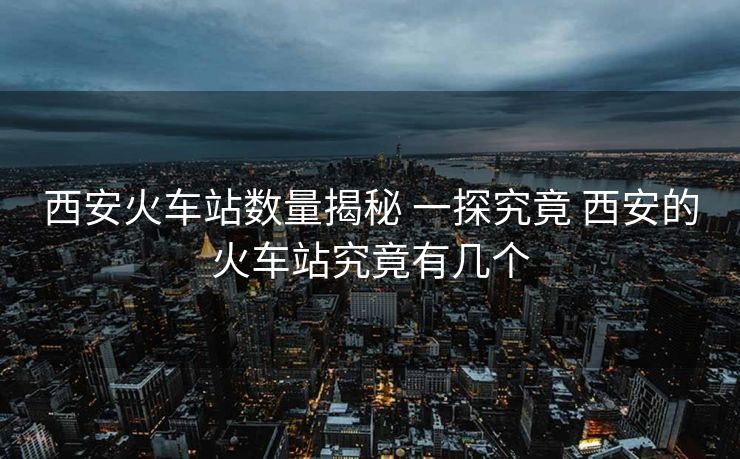西安火車站數(shù)量揭秘 一探究竟 西安的火車站究竟有幾個(gè)