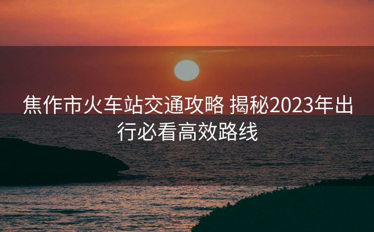 焦作市火車站交通攻略 揭秘2023年出行必看高效路線