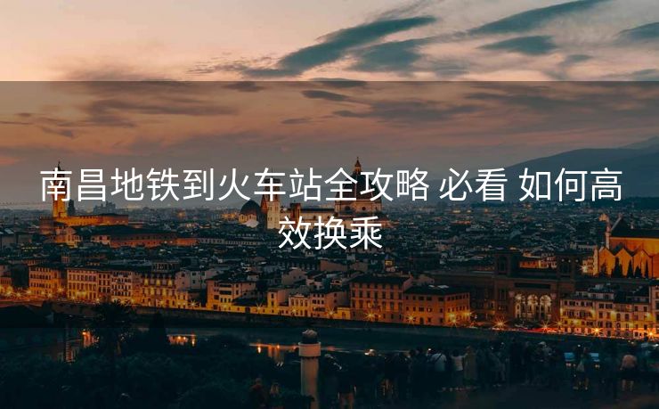 南昌地鐵到火車站全攻略 必看 如何高效換乘