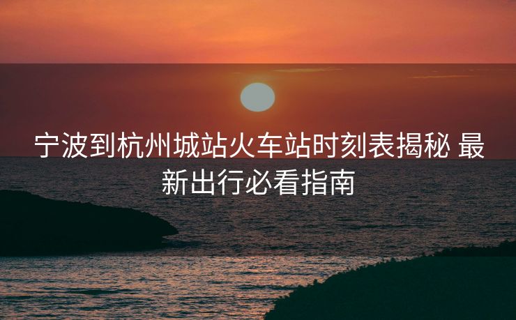 寧波到杭州城站火車站時刻表揭秘 最新出行必看指南