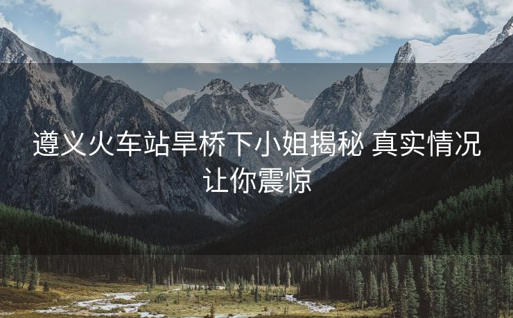 遵義火車站旱橋下小姐揭秘 真實(shí)情況讓你震驚