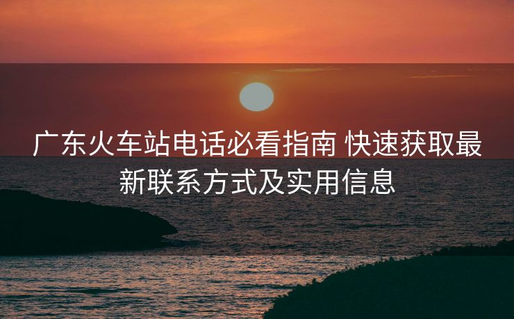 廣東火車站電話必看指南 快速獲取最新聯(lián)系方式及實(shí)用信息