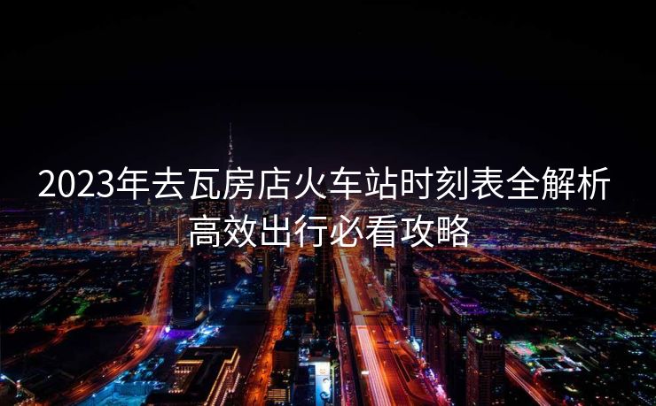 2023年去瓦房店火車站時(shí)刻表全解析 高效出行必看攻略