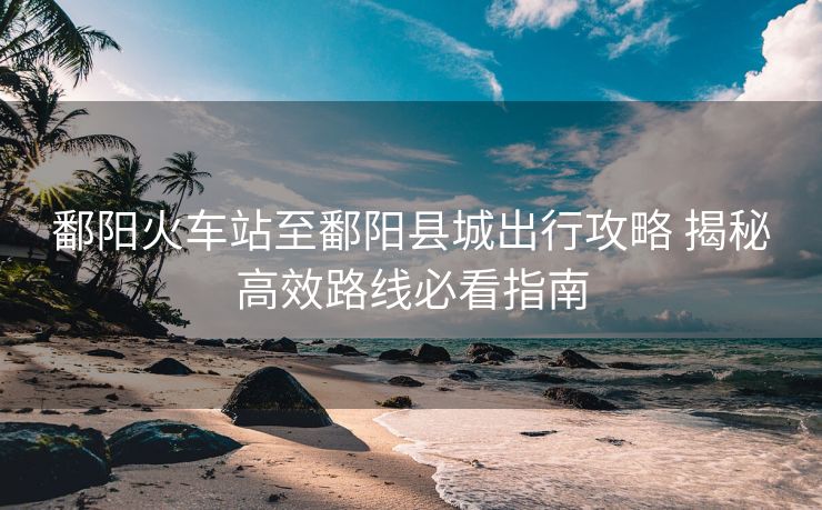 鄱陽(yáng)火車(chē)站至鄱陽(yáng)縣城出行攻略 揭秘高效路線必看指南