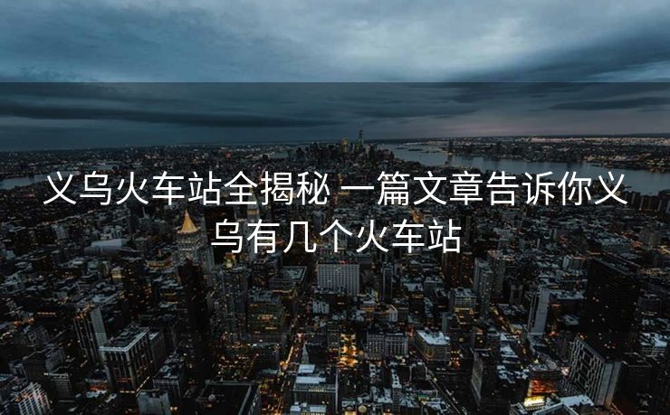 義烏火車站全揭秘 一篇文章告訴你義烏有幾個火車站 義烏火車站全揭秘 一篇文章告訴你義烏有幾個火車站