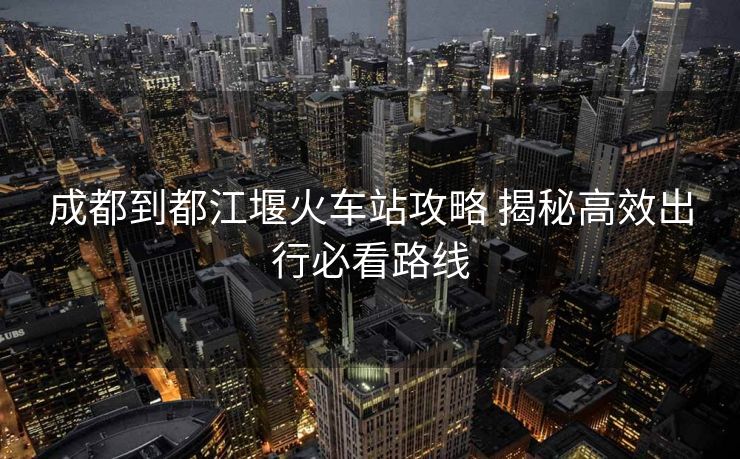 成都到都江堰火車站攻略 揭秘高效出行必看路線
