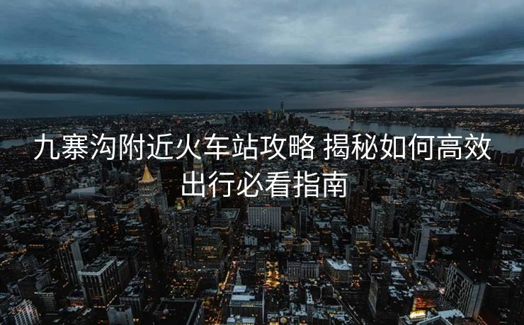 九寨溝附近火車站攻略 揭秘如何高效出行必看指南