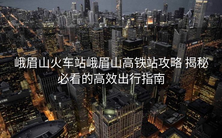 峨眉山火車站峨眉山高鐵站攻略 揭秘必看的高效出行指南 峨眉山火車站峨眉山高鐵站攻略 揭秘必看的高效出行指南
