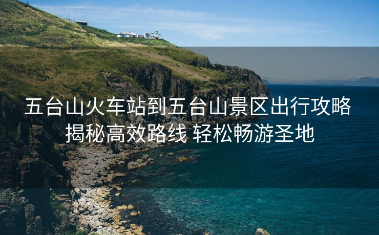五臺山火車站到五臺山景區(qū)出行攻略 揭秘高效路線 輕松暢游圣地