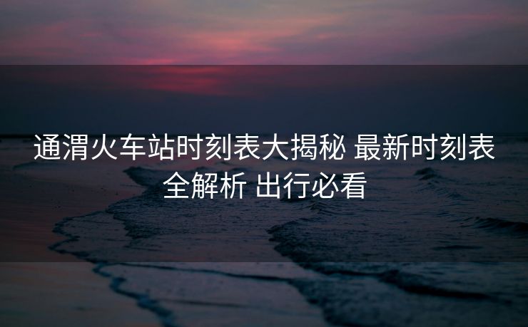 通渭火車站時刻表大揭秘 最新時刻表全解析 出行必看