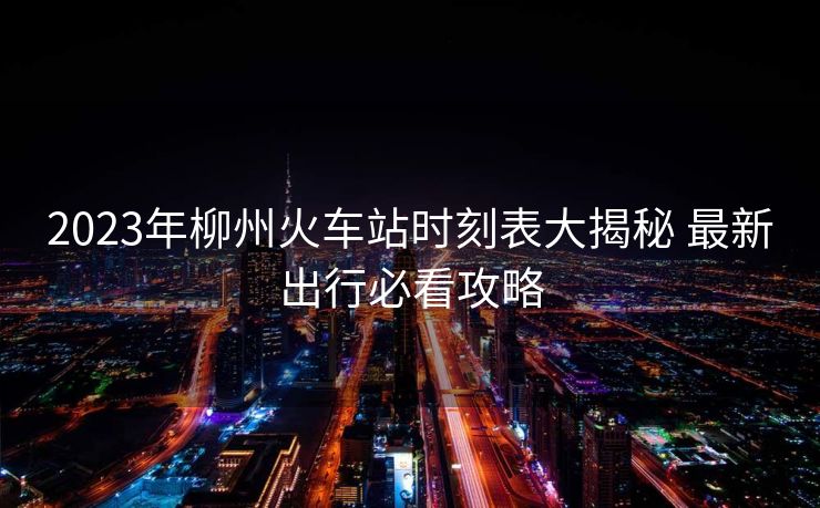 2023年柳州火車站時(shí)刻表大揭秘 最新出行必看攻略