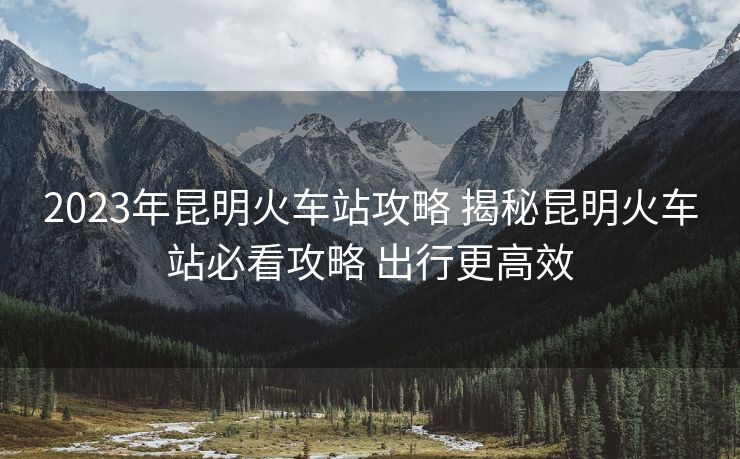 2023年昆明火車站攻略 揭秘昆明火車站必看攻略 出行更高效