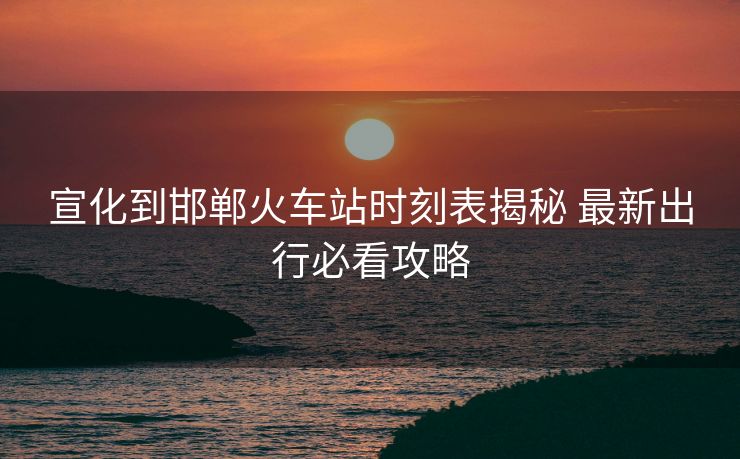 宣化到邯鄲火車站時(shí)刻表揭秘 最新出行必看攻略