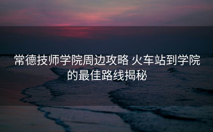 常德技師學院周邊攻略 火車站到學院的最佳路線揭秘