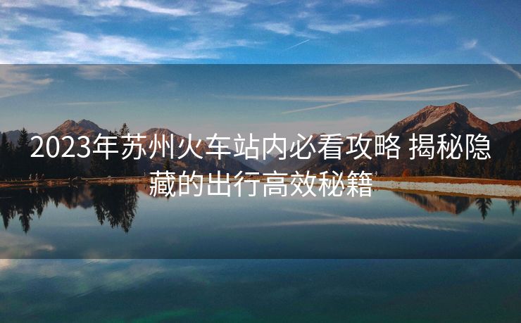 2023年蘇州火車(chē)站內(nèi)必看攻略 揭秘隱藏的出行高效秘籍