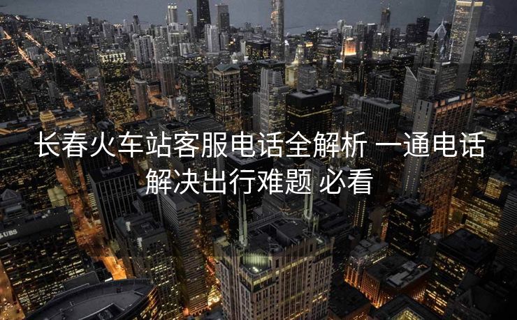 長春火車站客服電話全解析 一通電話解決出行難題 必看
