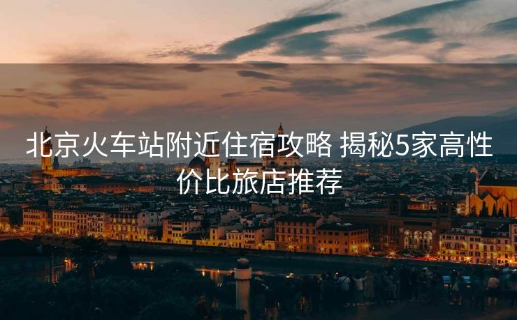 北京火車站附近住宿攻略 揭秘5家高性價(jià)比旅店推薦