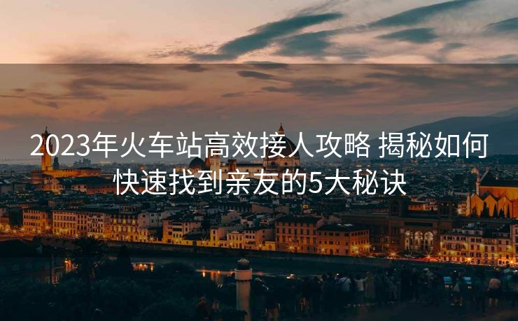 2023年火車站高效接人攻略 揭秘如何快速找到親友的5大秘訣