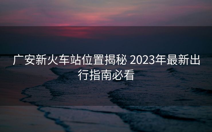 廣安新火車站位置揭秘 2023年最新出行指南必看