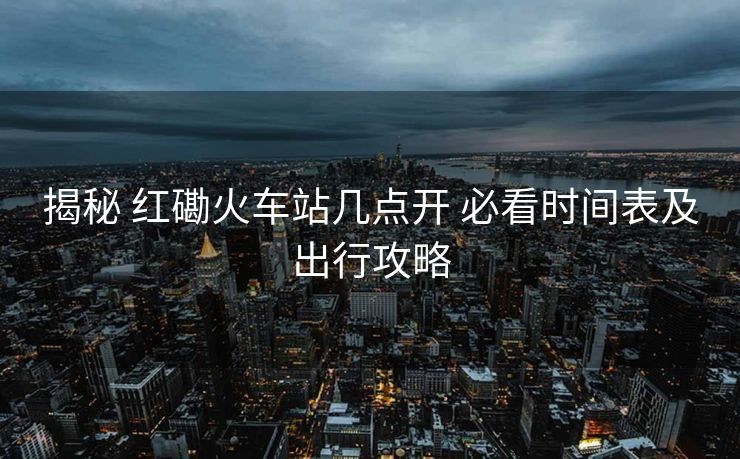 揭秘 紅磡火車站幾點(diǎn)開 必看時(shí)間表及出行攻略