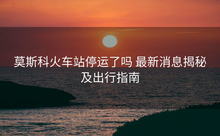 莫斯科火車站停運了嗎 最新消息揭秘及出行指南