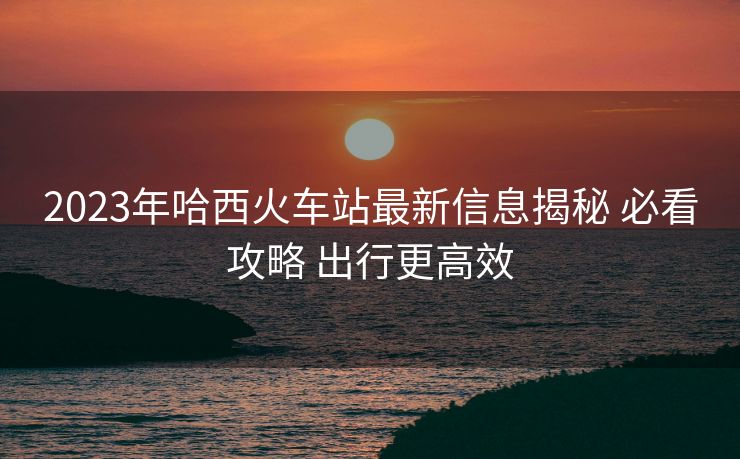 2023年哈西火車站最新信息揭秘 必看攻略 出行更高效
