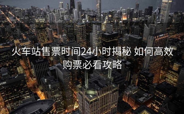 火車站售票時(shí)間24小時(shí)揭秘 如何高效購(gòu)票必看攻略