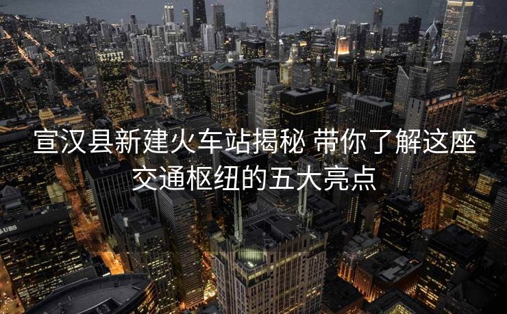 宣漢縣新建火車站揭秘 帶你了解這座交通樞紐的五大亮點
