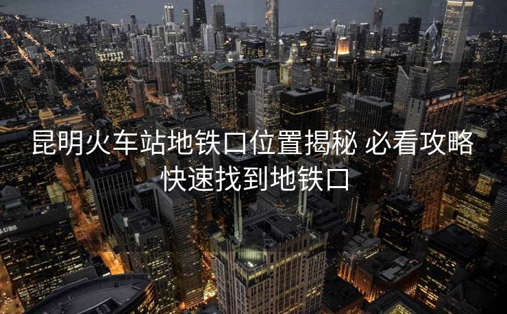昆明火車站地鐵口位置揭秘 必看攻略 快速找到地鐵口