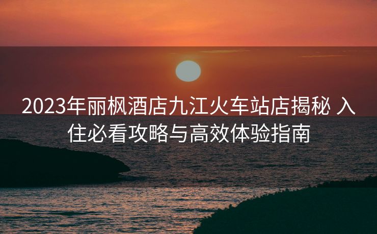 2023年麗楓酒店九江火車站店揭秘 入住必看攻略與高效體驗指南