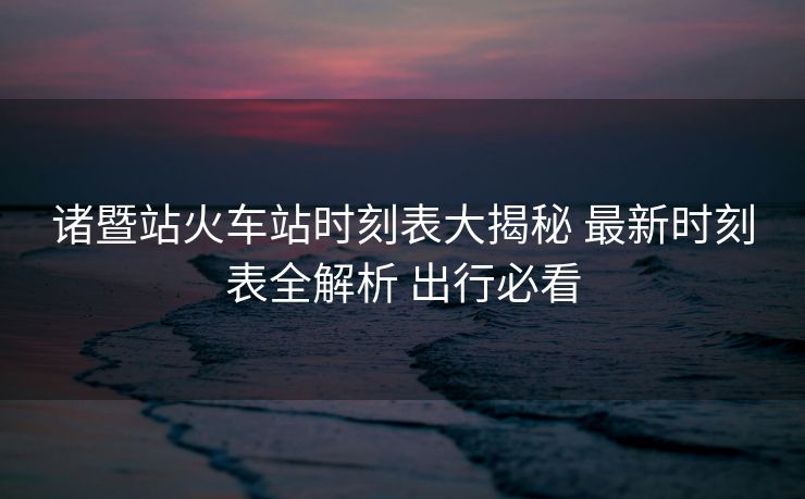 諸暨站火車站時(shí)刻表大揭秘 最新時(shí)刻表全解析 出行必看