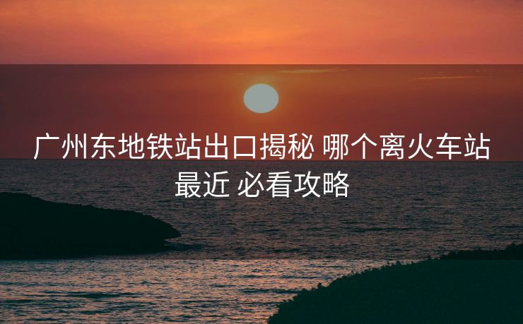 廣州東地鐵站出口揭秘 哪個(gè)離火車站最近 必看攻略 廣州東地鐵站出口揭秘 哪個(gè)離火車站最近 必看攻略
