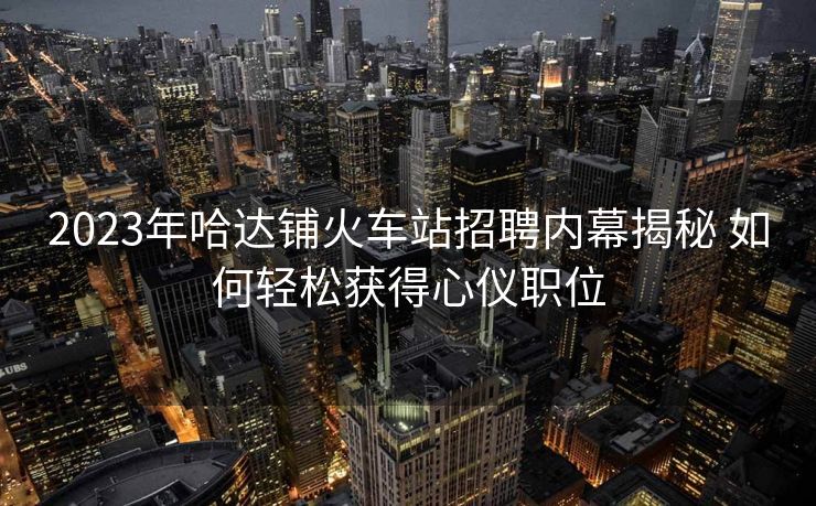 2023年哈達鋪火車站招聘內(nèi)幕揭秘 如何輕松獲得心儀職位
