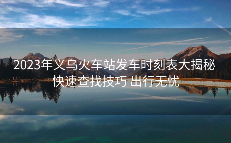 2023年義烏火車站發(fā)車時刻表大揭秘 快速查找技巧 出行無憂