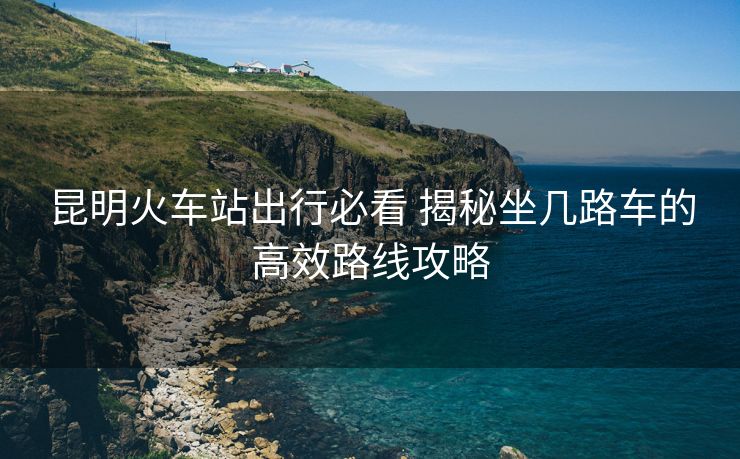 昆明火車站出行必看 揭秘坐幾路車的高效路線攻略
