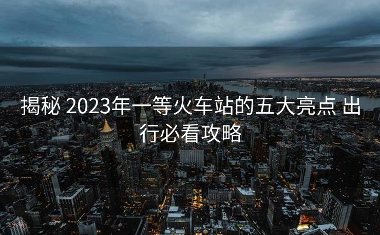 揭秘 2023年一等火車站的五大亮點(diǎn) 出行必看攻略