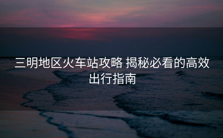 三明地區(qū)火車站攻略 揭秘必看的高效出行指南