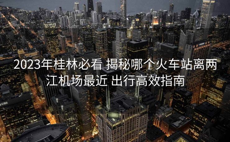2023年桂林必看 揭秘哪個火車站離兩江機場最近 出行高效指南