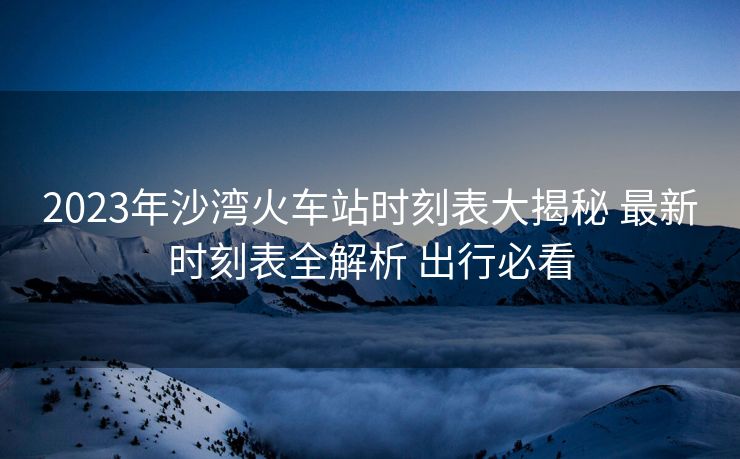 2023年沙灣火車站時(shí)刻表大揭秘 最新時(shí)刻表全解析 出行必看