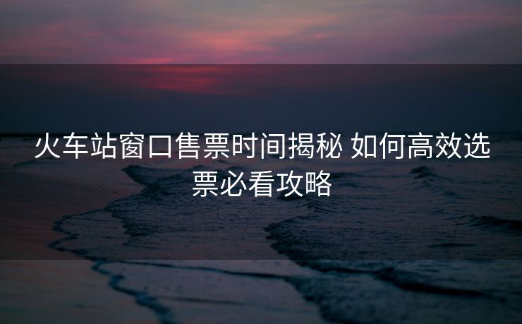 火車站窗口售票時間揭秘 如何高效選票必看攻略