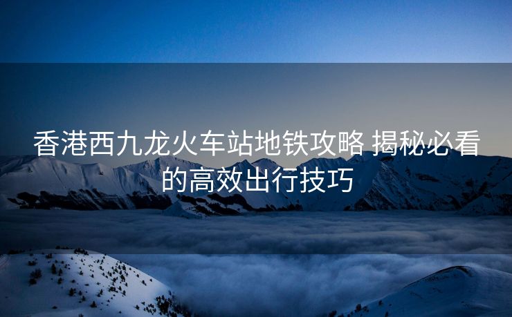 香港西九龍火車站地鐵攻略 揭秘必看的高效出行技巧