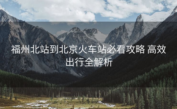 福州北站到北京火車站必看攻略 高效出行全解析 福州北站到北京火車站必看攻略 高效出行全解析