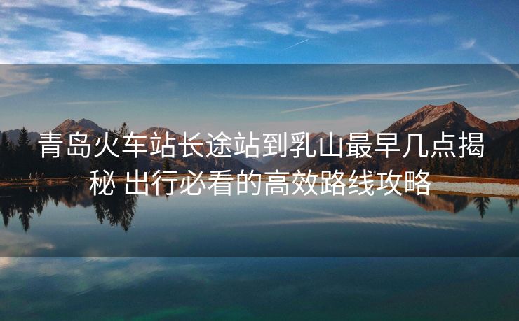 青島火車站長途站到乳山最早幾點揭秘 出行必看的高效路線攻略