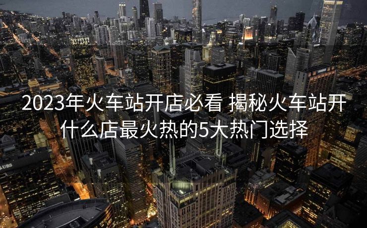 2023年火車站開店必看 揭秘火車站開什么店最火熱的5大熱門選擇