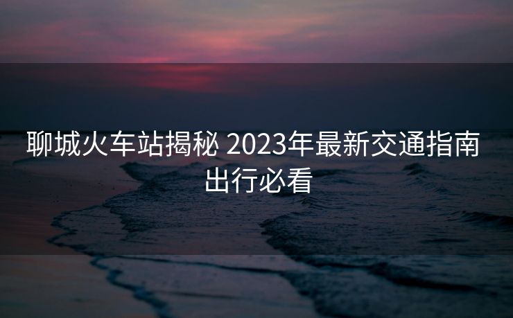 聊城火車站揭秘 2023年最新交通指南 出行必看 聊城火車站揭秘 2023年最新交通指南 出行必看