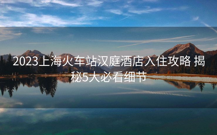 2023上?；疖囌緷h庭酒店入住攻略 揭秘5大必看細(xì)節(jié)