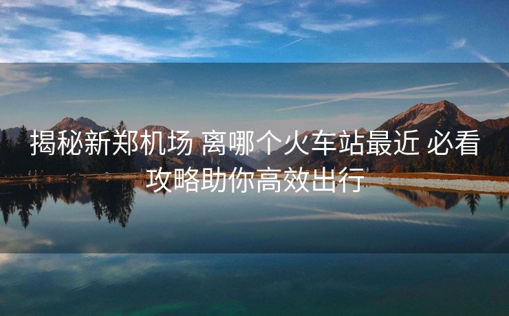 揭秘新鄭機(jī)場 離哪個(gè)火車站最近 必看攻略助你高效出行