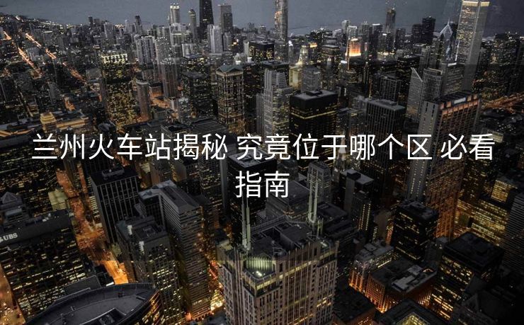 蘭州火車站揭秘 究竟位于哪個區(qū) 必看指南