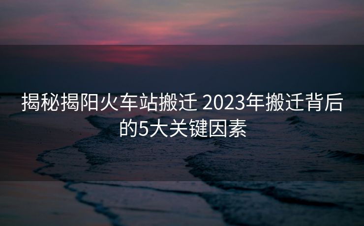 揭秘揭陽火車站搬遷 2023年搬遷背后的5大關(guān)鍵因素