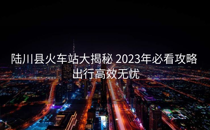 陸川縣火車站大揭秘 2023年必看攻略 出行高效無憂